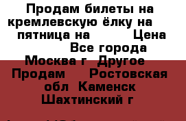 Продам билеты на кремлевскую ёлку на 29.12 пятница на 10.00 › Цена ­ 5 000 - Все города, Москва г. Другое » Продам   . Ростовская обл.,Каменск-Шахтинский г.